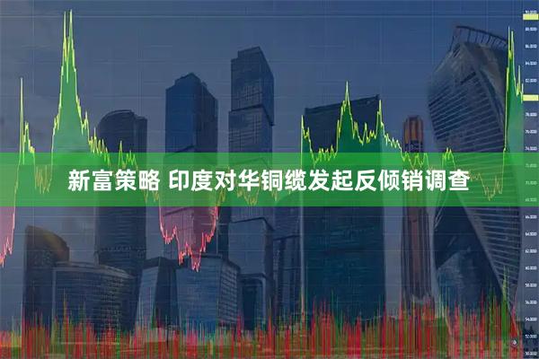 新富策略 印度对华铜缆发起反倾销调查