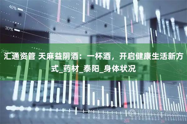 汇通资管 天麻益阴酒：一杯酒，开启健康生活新方式_药材_泰阳_身体状况
