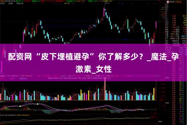 配资网 “皮下埋植避孕” 你了解多少？_魔法_孕激素_女性
