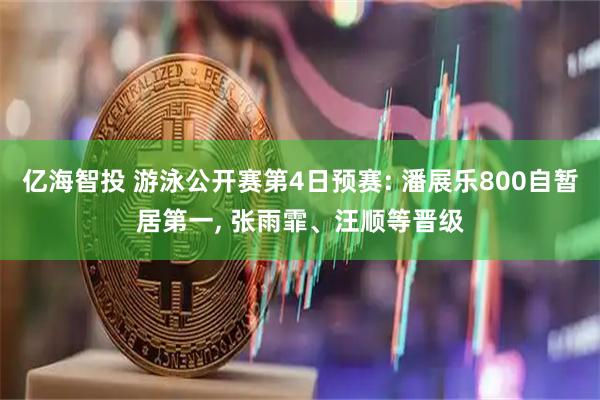 亿海智投 游泳公开赛第4日预赛: 潘展乐800自暂居第一, 张雨霏、汪顺等晋级