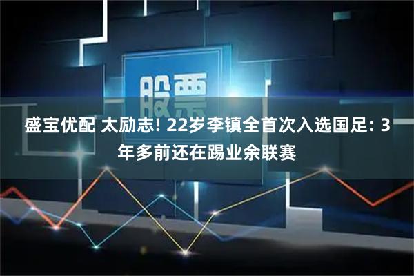 盛宝优配 太励志! 22岁李镇全首次入选国足: 3年多前还在踢业余联赛
