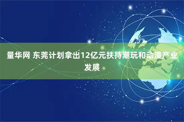 量华网 东莞计划拿出12亿元扶持潮玩和动漫产业发展