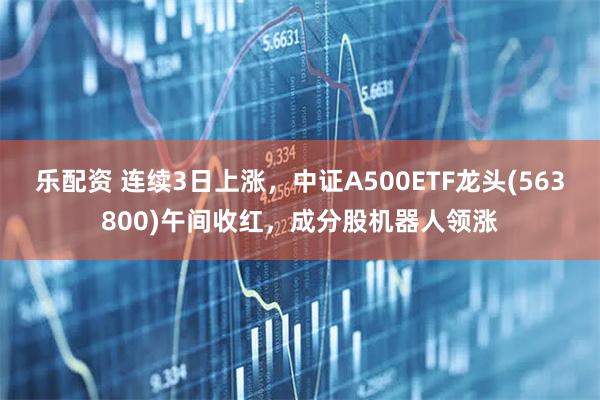 乐配资 连续3日上涨，中证A500ETF龙头(563800)午间收红，成分股机器人领涨