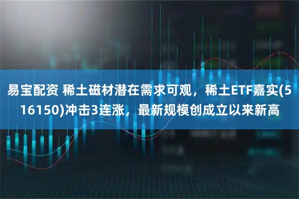 易宝配资 稀土磁材潜在需求可观，稀土ETF嘉实(516150)冲击3连涨，最新规模创成立以来新高
