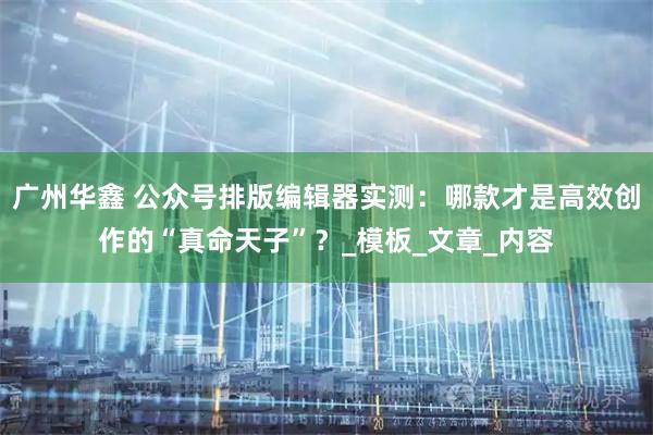 广州华鑫 公众号排版编辑器实测：哪款才是高效创作的“真命天子”？_模板_文章_内容