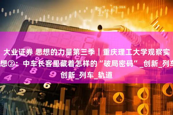大业证券 思想的力量第三季｜重庆理工大学观察实践团随想②：中车长客里藏着怎样的“破局密码”_创新_列车_轨道