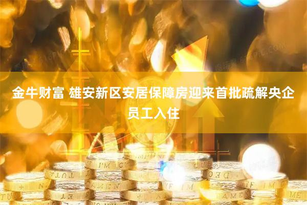 金牛财富 雄安新区安居保障房迎来首批疏解央企员工入住