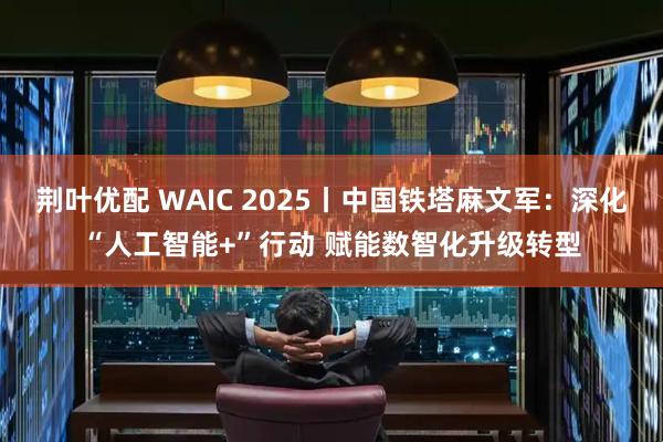 荆叶优配 WAIC 2025丨中国铁塔麻文军：深化“人工智能+”行动 赋能数智化升级转型