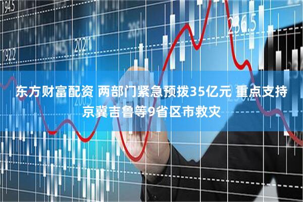 东方财富配资 两部门紧急预拨35亿元 重点支持京冀吉鲁等9省区市救灾