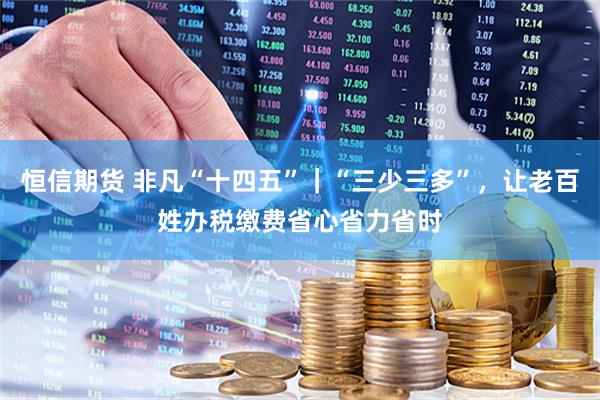 恒信期货 非凡“十四五”｜“三少三多”，让老百姓办税缴费省心省力省时