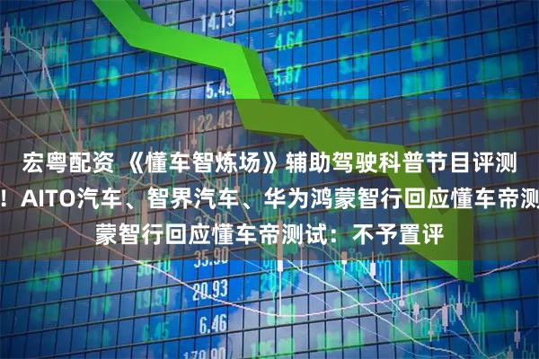 宏粤配资 《懂车智炼场》辅助驾驶科普节目评测结果引发热议！AITO汽车、智界汽车、华为鸿蒙智行回应懂车帝测试：不予置评