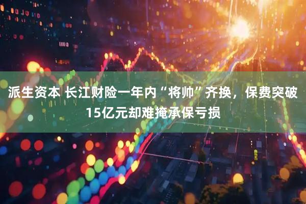 派生资本 长江财险一年内“将帅”齐换，保费突破15亿元却难掩承保亏损