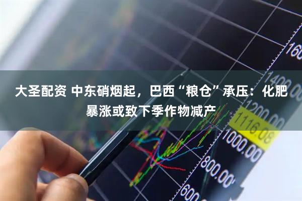 大圣配资 中东硝烟起，巴西“粮仓”承压：化肥暴涨或致下季作物减产