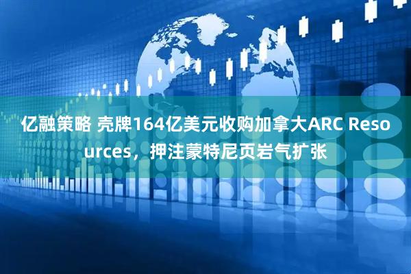 亿融策略 壳牌164亿美元收购加拿大ARC Resources，押注蒙特尼页岩气扩张