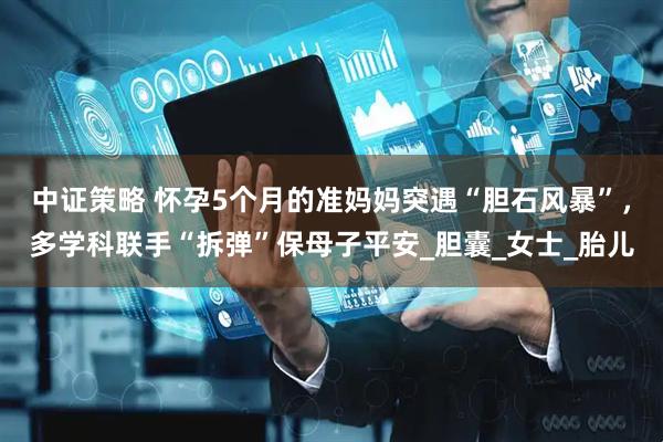 中证策略 怀孕5个月的准妈妈突遇“胆石风暴”，多学科联手“拆弹”保母子平安_胆囊_女士_胎儿