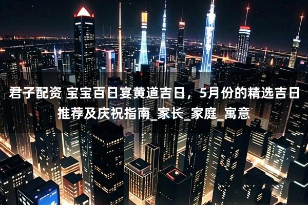 君子配资 宝宝百日宴黄道吉日，5月份的精选吉日推荐及庆祝指南_家长_家庭_寓意