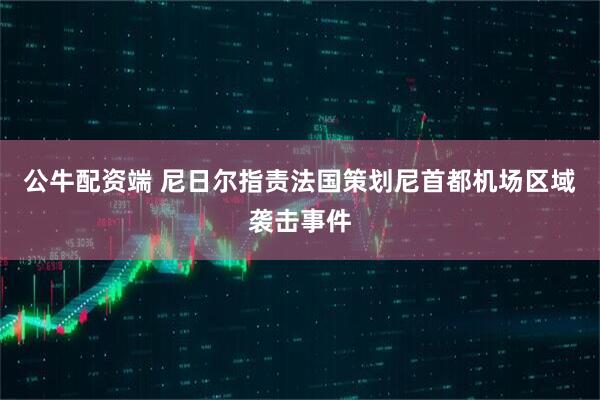 公牛配资端 尼日尔指责法国策划尼首都机场区域袭击事件